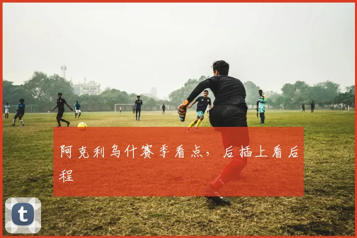 【亚洲必赢赛事下注】阿克利乌什赛季看点,后插上看后程