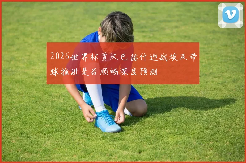 2026世界杯贾汉巴赫什迎战埃及带球推进是否顺畅深度预测
