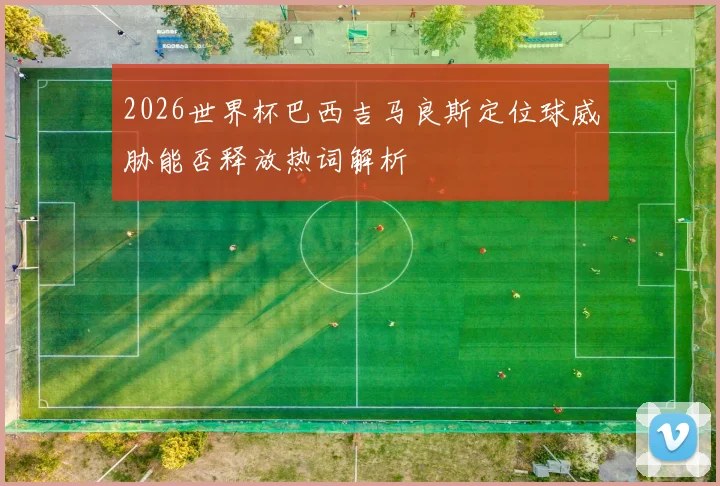2026世界杯巴西吉马良斯定位球威胁能否释放热词解析