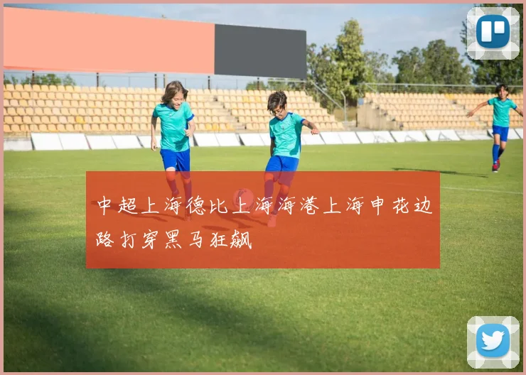 中超上海德比上海海港上海申花边路打穿黑马狂飙