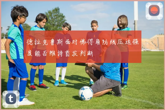 德拉克鲁斯面对佛得角防线压迫强度能否维持首发判断