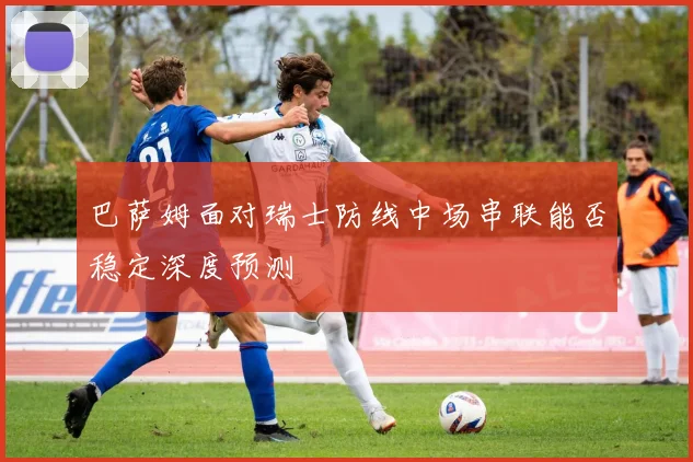 巴萨姆面对瑞士防线中场串联能否稳定深度预测