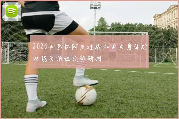 2026世界杯阿里迎战加拿大身体对抗能否顶住走势研判