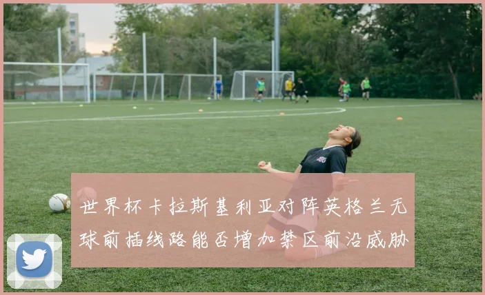 世界杯卡拉斯基利亚对阵英格兰无球前插线路能否增加禁区前沿威胁