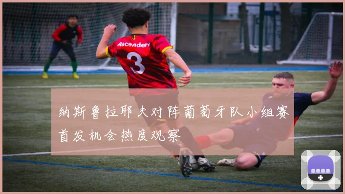 纳斯鲁拉耶夫对阵葡萄牙队小组赛首发机会热度观察