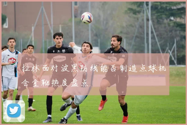 拉林面对波黑防线能否制造点球机会金靴热度盘点