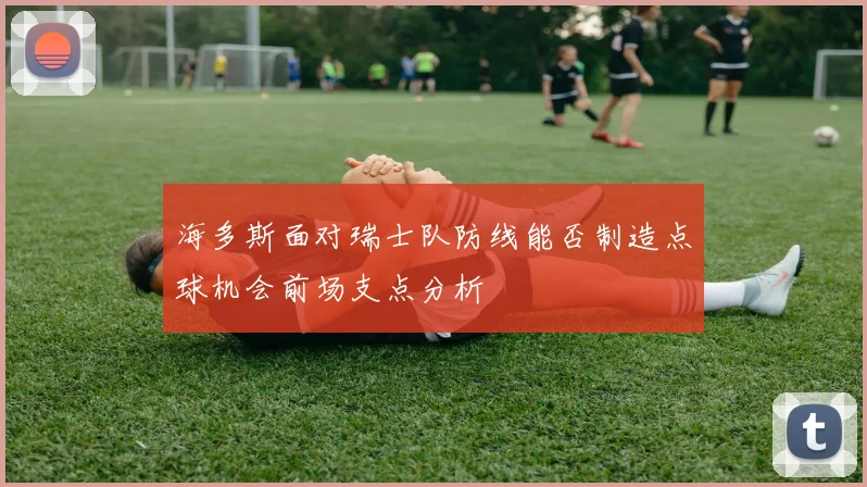 海多斯面对瑞士队防线能否制造点球机会前场支点分析