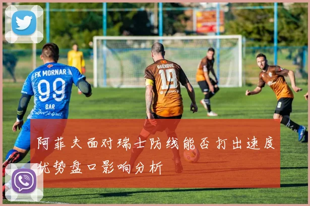 阿菲夫面对瑞士防线能否打出速度优势盘口影响分析