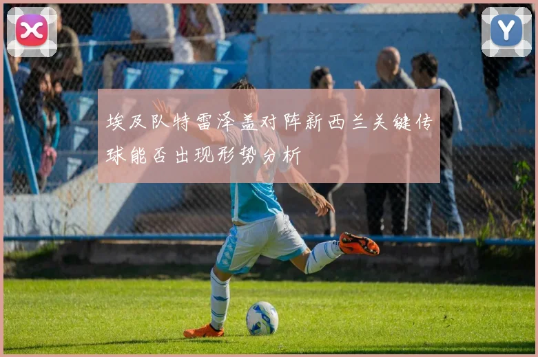 埃及队特雷泽盖对阵新西兰关键传球能否出现形势分析