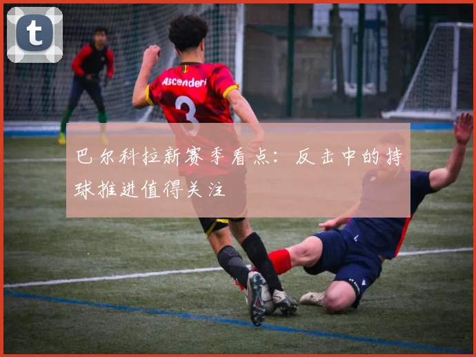 巴尔科拉新赛季看点：反击中的持球推进值得关注