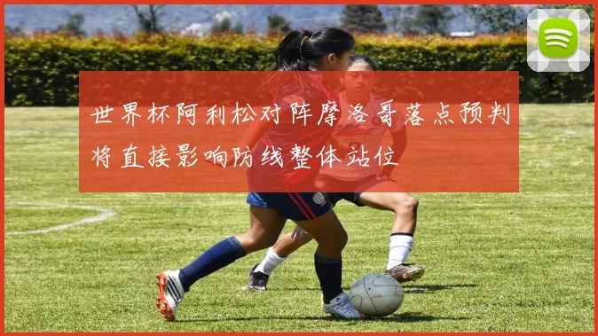 世界杯阿利松对阵摩洛哥落点预判将直接影响防线整体站位
