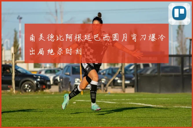 南美德比阿根廷巴西圆月弯刀爆冷出局绝杀时刻