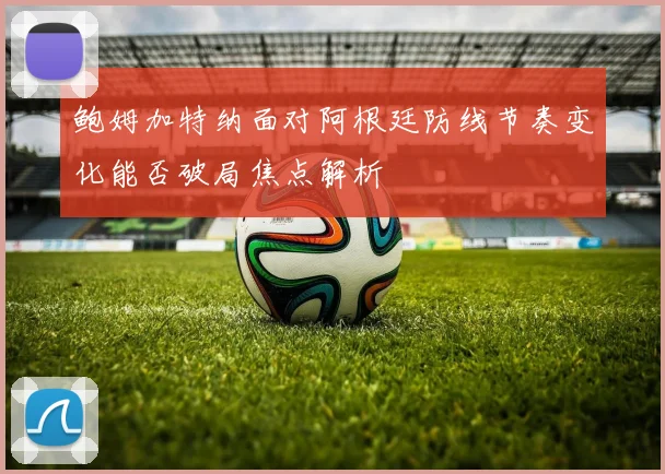 鲍姆加特纳面对阿根廷防线节奏变化能否破局焦点解析
