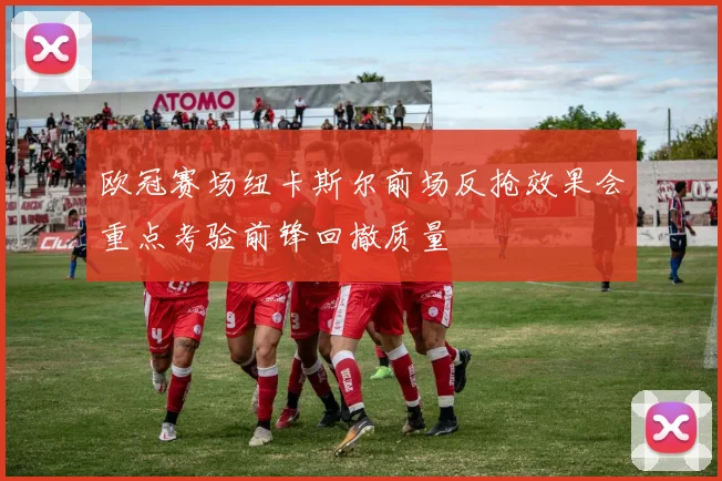 欧冠赛场纽卡斯尔前场反抢效果会重点考验前锋回撤质量