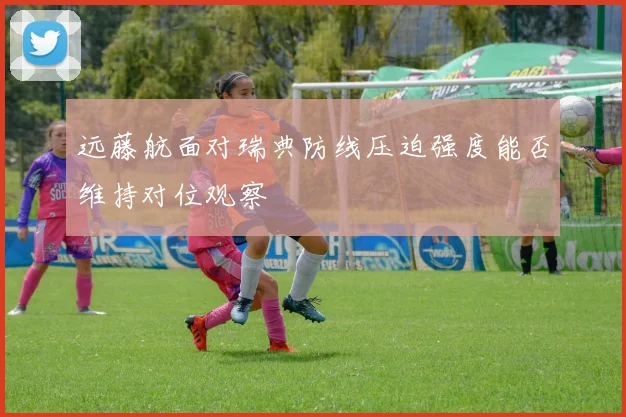 远藤航面对瑞典防线压迫强度能否维持对位观察