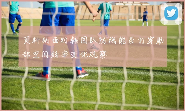莫科纳面对韩国队防线能否打穿肋部空间赔率变化观察