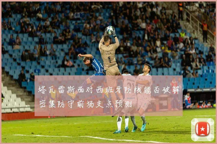 塔瓦雷斯面对西班牙防线能否破解密集防守前场支点预测