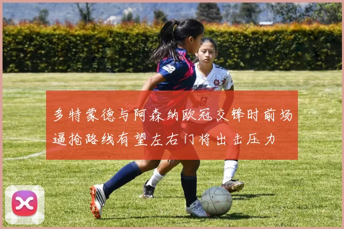 多特蒙德与阿森纳欧冠交锋时前场逼抢路线有望左右门将出击压力