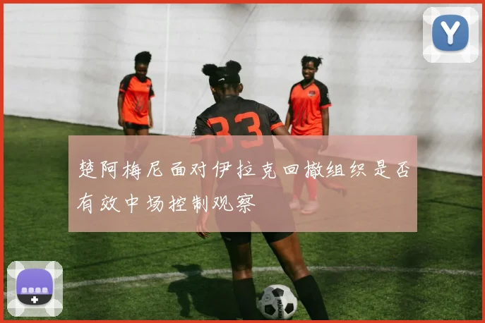 楚阿梅尼面对伊拉克回撤组织是否有效中场控制观察