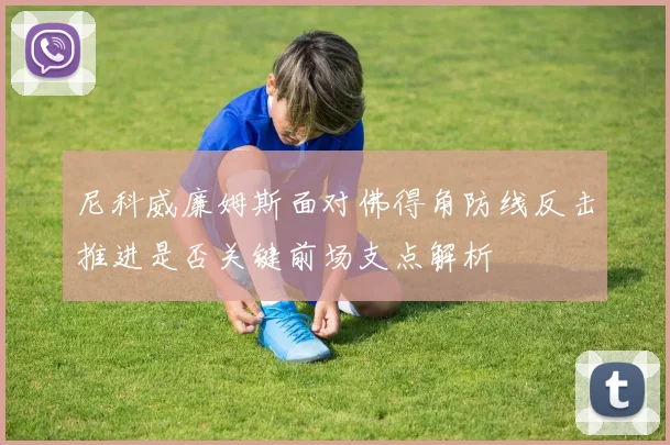 尼科威廉姆斯面对佛得角防线反击推进是否关键前场支点解析
