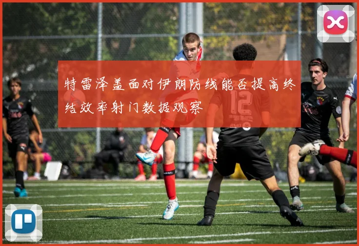 特雷泽盖面对伊朗防线能否提高终结效率射门数据观察