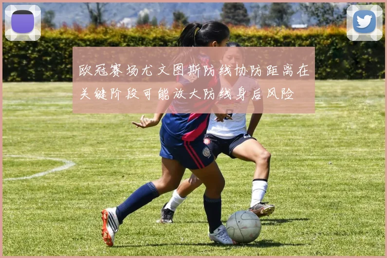 欧冠赛场尤文图斯防线协防距离在关键阶段可能放大防线身后风险