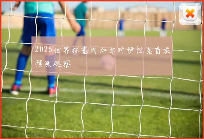 2026世界杯塞内加尔对伊拉克首发预测观察