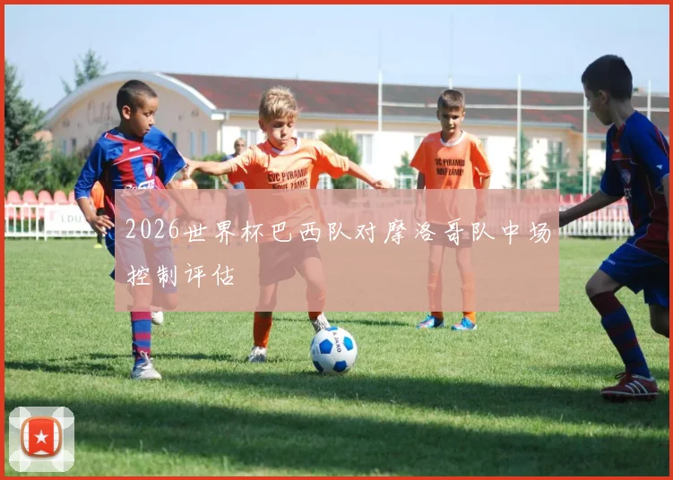 2026世界杯巴西队对摩洛哥队中场控制评估