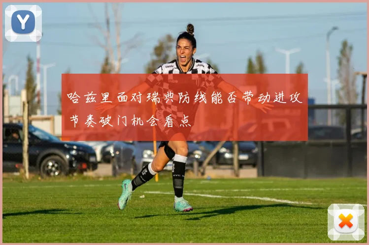 哈兹里面对瑞典防线能否带动进攻节奏破门机会看点