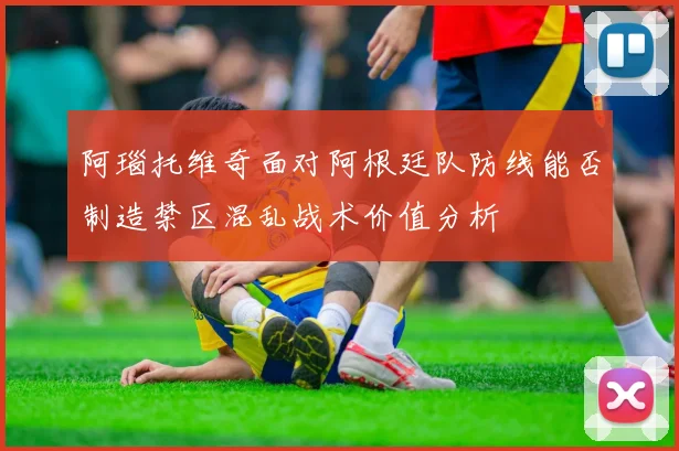 阿瑙托维奇面对阿根廷队防线能否制造禁区混乱战术价值分析
