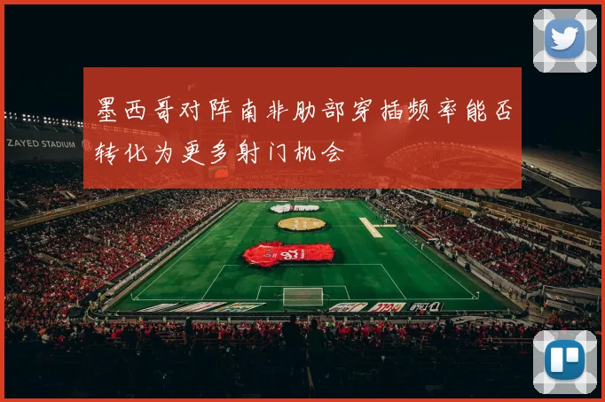 墨西哥对阵南非肋部穿插频率能否转化为更多射门机会