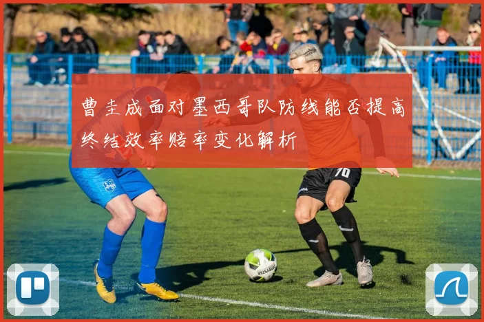 曹圭成面对墨西哥队防线能否提高终结效率赔率变化解析