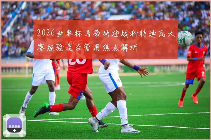 2026世界杯马蒂纳迎战科特迪瓦大赛经验是否管用焦点解析